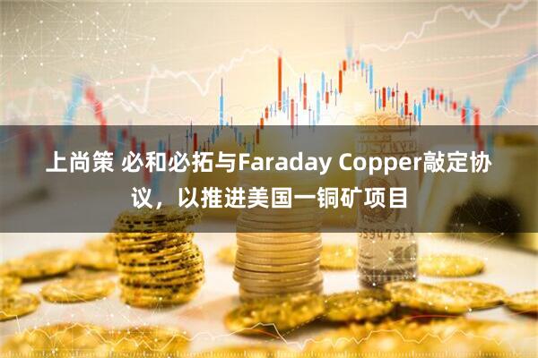 上尚策 必和必拓与Faraday Copper敲定协议，以推进美国一铜矿项目