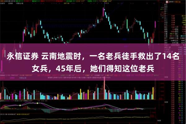 永信证券 云南地震时，一名老兵徒手救出了14名女兵，45年后，她们得知这位老兵