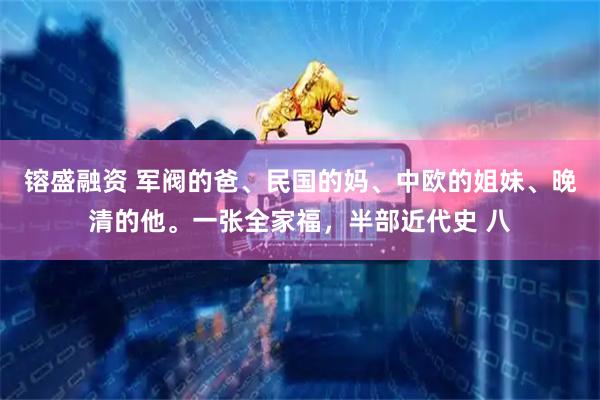 镕盛融资 军阀的爸、民国的妈、中欧的姐妹、晚清的他。一张全家福，半部近代史 八